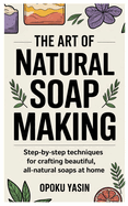 The Art of Natural Soap Making: Step-by-Step Techniques for Crafting Beautiful, All-Natural Soaps at Home