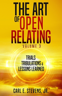 The Art of Open Relating Volume 3: Trials, Tribulations, & Lessons Learned - Stevens, Carl E, Jr.
