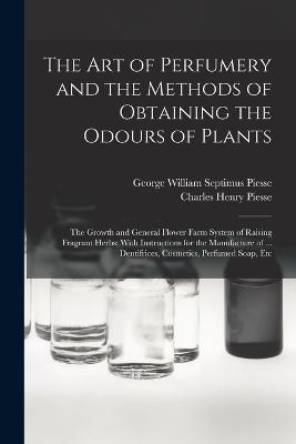 The art of Perfumery and the Methods of Obtaining the Odours of Plants; the Growth and General Flower Farm System of Raising Fragrant Herbs; With Instructions for the Manufacture of ... Dentifrices, Cosmetics, Perfumed Soap, Etc - Piesse, George William Septimus, and Piesse, Charles Henry