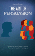 The Art of Persuasion: A Guide to Mind Control through Powerful Persuasion Techniques