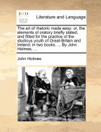 The Art of Rhetoric Made Easy: Or, the Elements of Oratory Briefly Stated, and Fitted for the Practice of the Studious Youth of Great-Britain and Ireland: In Two Books. ... by John Holmes, ...