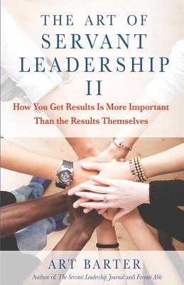 The Art of Servant Leadership II: How You Get Results Is More Important Than the Results Themselves - Barter, Art