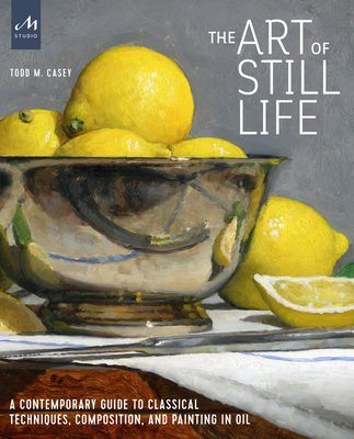 The Art of Still Life: A Contemporary Guide to Classical Techniques, Composition, and Painting in Oil - Casey, Todd M.