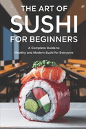 The Art of Sushi For Beginners: A Complete Guide to Healthy and Modern Sushi for Everyone