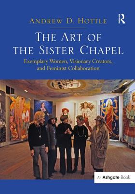 The Art of the Sister Chapel: Exemplary Women, Visionary Creators, and Feminist Collaboration - Hottle, Andrew