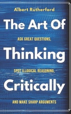 The Art of Thinking Critically: Ask Great Questions, Spot Illogical Reasoning, and Make Sharp Arguments - Rutherford, Albert
