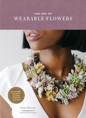 The Art of Wearable Flowers: Floral Rings, Bracelets, Earrings, Necklaces, and More (How to Make 40 Fresh Floral Accessories, Flower Jewelry Book) - McLeary, Susan, and Dumouchelle, Amanda (Photographer)