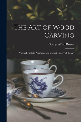 The Art of Wood Carving: Practical Hints to Amateurs and a Short History of the Art - Rogers, George Alfred 1837-