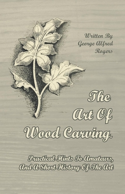 The Art of Wood Carving - Practical Hints to Amateurs, and a Short History of the Art - Rogers, George Alfred