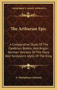 The Arthurian Epic. a Comparative Study of the Cambrian, Breton, and Anglo-Norman Versions of the Story and Tennyson's Idylls of the King