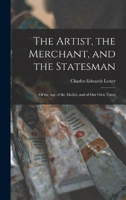 The Artist, the Merchant, and the Statesman: Of the Age of the Medici, and of Our Own Times - Lester, Charles Edwards