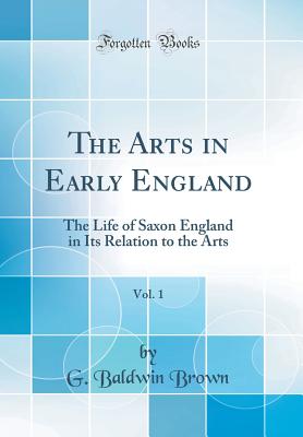 The Arts in Early England, Vol. 1: The Life of Saxon England in Its Relation to the Arts (Classic Reprint) - Brown, G Baldwin