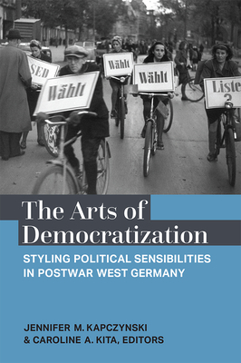 The Arts of Democratization: Styling Political Sensibilities in Postwar West Germany - Kapczynski, Jennifer M, and Kita, Caroline