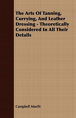 The Arts of Tanning, Currying, and Leather Dressing - Theoretically Considered in All Their Details - Morfit, Campbell