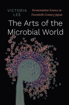 The Arts of the Microbial World: Fermentation Science in Twentieth-Century Japan - Lee, Victoria
