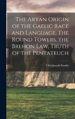 The Aryan Origin of the Gaelic Race and Language. The Round Towers, the Brehon law, Truth of the Pentateuch - Bourke, Ulick Joseph