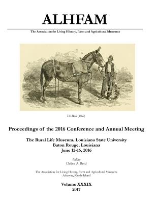 The Association for Living History, Farm and Agricultural Museums: Proceedings of the 2016 Conference and Annual Meeting: The Rural Life Museum, Louisiana State University, Baton Rouge, Louisiana; June 12-16, 2016 - Reid, Debra a, and Jones, Clifford T