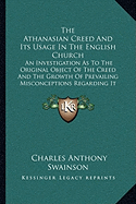 The Athanasian Creed And Its Usage In The English Church: An Investigation As To The Original Object Of The Creed And The Growth Of Prevailing Misconceptions Regarding It (1870)