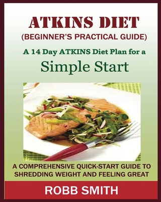 THE ATKINS DIET (A Beginner's Practical Guide): A Comprehensive Quick-Start Guide to Shredding Weight and Feeling Great: A 14 Day Diet Plan for a Simple Start (Atkins for beginners, Atkins......, Atkins - Smith, Robb