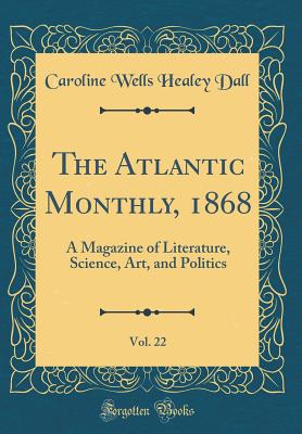 The Atlantic Monthly, 1868, Vol. 22: A Magazine of Literature, Science, Art, and Politics (Classic Reprint) - Dall, Caroline Wells Healey