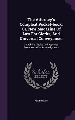 The Attorney's Compleat Pocket-book, Or, New Magazine Of Law For Clerks, And Universal Conveyancer: Containing Choice And Approved Precedents Of Acknowledgments - Anonymous