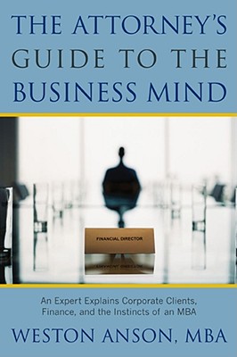 The Attorney's Guide to the Business Mind: An Expert Explains Corporate Clients, Finance, and the Instincts of an MBA - Anson, Weston