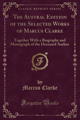 The Austral Edition of the Selected Works of Marcus Clarke: Together with a Biography and Monograph of the Deceased Author (Classic Reprint) - Clarke, Marcus