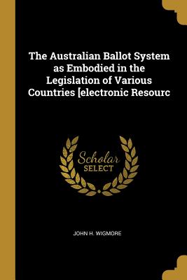 The Australian Ballot System as Embodied in the Legislation of Various Countries [electronic Resourc - Wigmore, John H