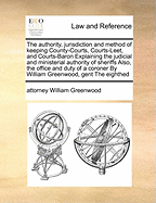 The authority, jurisdiction and method of keeping County-Courts, Courts-Leet, and Courts-Baron Explaining the judicial and ministerial authority of sheriffs Also, the office and duty of a coroner By William Greenwood, gent The eighthed
