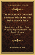 The Authority Of Doctrinal Decisions Which Are Not Definitions Of Faith: Considered In A Short Series Of Essays Reprinted From The Dublin Review (1866)