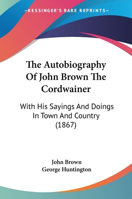 The Autobiography Of John Brown The Cordwainer: With His Sayings And Doings In Town And Country (1867) - Brown, John, and Huntington, George (Editor)