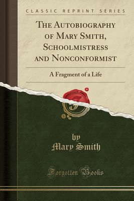 The Autobiography of Mary Smith, Schoolmistress and Nonconformist: A Fragment of a Life (Classic Reprint) - Smith, Mary