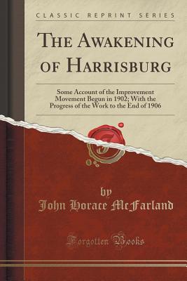 The Awakening of Harrisburg: Some Account of the Improvement Movement Begun in 1902; With the Progress of the Work to the End of 1906 (Classic Reprint) - McFarland, John Horace