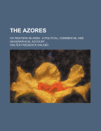 The Azores: Or Western Islands: A Political, Commercial and Geographical Account ...