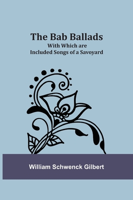 The Bab Ballads: With Which are Included Songs of a Savoyard - Gilbert, William Schwenck