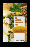 The Backyard Beekeeper's Guide: A Complete Guide to Building Beehives, Managing Colonies, Harvesting Honey, and Turning Your Passion into Profit