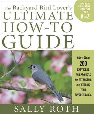 The Backyard Bird Lover's Ultimate How-To Guide: More Than 200 Easy Ideas and Projects for Attracting and Feeding Your Favorite Birds - Roth, Sally