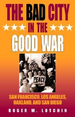 The Bad City in the Good War: San Francisco, Los Angeles, Oakland, and San Diego - Lotchin, Roger W