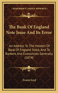 The Bank Of England Note Issue And Its Error: An Address To The Holders Of Bank Of England Stock, And To Bankers And Economists Generally (1874)