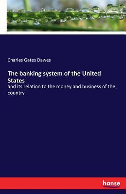 The banking system of the United States: and its relation to the money and business of the country - Dawes, Charles Gates