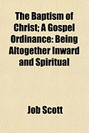 The Baptism of Christ: A Gospel Ordinance: Being Altogether Inward and Spiritual... - Scott, Job 1751-1793