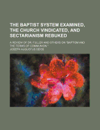 The Baptist System Examined, the Church Vindicated, and Sectarianism Rebuked. a Review of Dr. Fuller and Other on Baptism and the Terms of Communion.