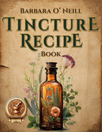 The Barbara O'Neill Tincture Recipe Book: A Beginner's Guide to Crafting Unique Blends for Everyday Comfort and Building Your Own Herbal Apothecary-Perfect for Independent Wellness Seekers