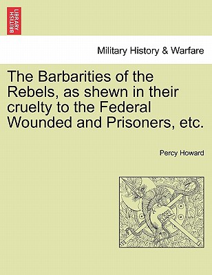 The Barbarities of the Rebels, as Shewn in Their Cruelty to the Federal Wounded and Prisoners, Etc. - Howard, Percy