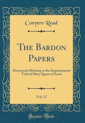 The Bardon Papers, Vol. 17: Documents Relating to the Imprisonment Trial of Mary Queen of Scots (Classic Reprint) - Read, Conyers