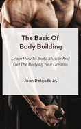 The Basic Of Body Building: Learn How To Build Muscle And Get The Body Of Your Dreams
