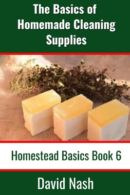 The Basics of Homemade Cleaning Supplies: How to Make Lye Soap, Dishwashing Liquid, Dishwashing Powder, and a Whole Lot More - Nash, David