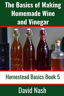 The Basics of Making Homemade Wine and Vinegar: How to Make and Bottle Wine, Mead, Vinegar, and Fermented Hot Sauce - Nash, David