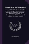 The Battle of Bosworth Field: Between Richard the Third and Henry Earl of Richmond, August 22, 1485: Wherein Is Described the Approach of Both Armies: With a Plan of the Battle, Its Consequences, the Fall, Treatment, and Character of Richard: To Which