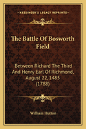 The Battle of Bosworth Field: Between Richard the Third and Henry Earl of Richmond, August 22, 1485 ... with Plans of the Battle, Its Consequences, the Fall, Treatment, and Character of Richard. to Which Is Prefixed ... a History of His Life Till He